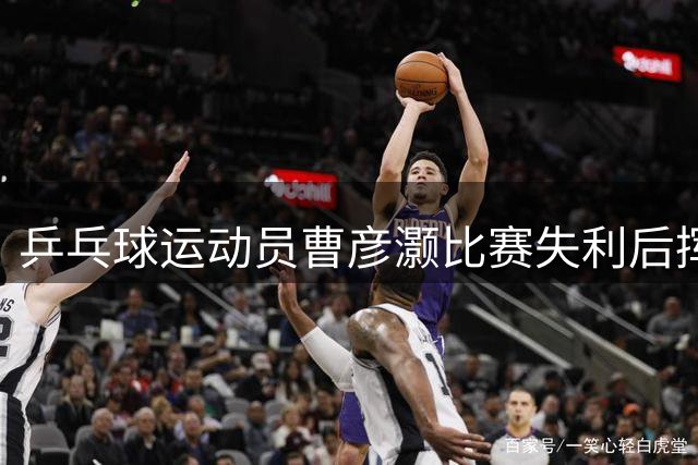 乒乓球运动员曹彦灏比赛失利后挥拳击打对手，官方通报