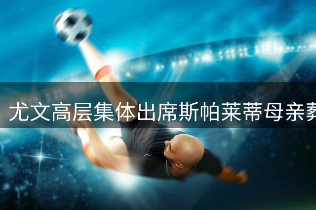 尤文高层集体出席斯帕莱蒂母亲葬礼 洛卡特利等现役球员到场致哀